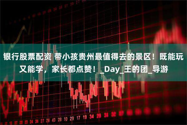 银行股票配资 带小孩贵州最值得去的景区！既能玩又能学，家长都点赞！_Day_王的团_导游