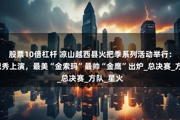 股票10倍杠杆 凉山越西县火把季系列活动举行：梯田火把秀上演，最美“金索玛”最帅“金鹰”出炉_总决赛_方队_星火