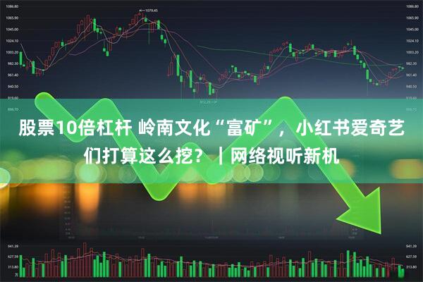 股票10倍杠杆 岭南文化“富矿”，小红书爱奇艺们打算这么挖？｜网络视听新机