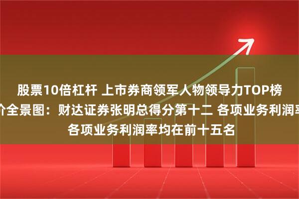 股票10倍杠杆 上市券商领军人物领导力TOP榜丨行业数据评价全景图：财达证券张明总得分第十二 各项业务利润率均在前十五名