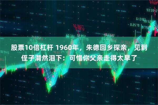 股票10倍杠杆 1960年，朱德回乡探亲，见到侄子潸然泪下：可惜你父亲走得太早了