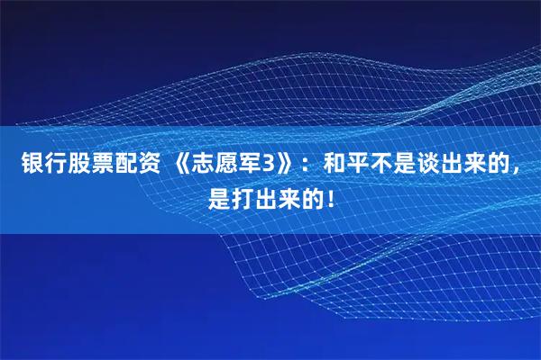 银行股票配资 《志愿军3》：和平不是谈出来的，是打出来的！