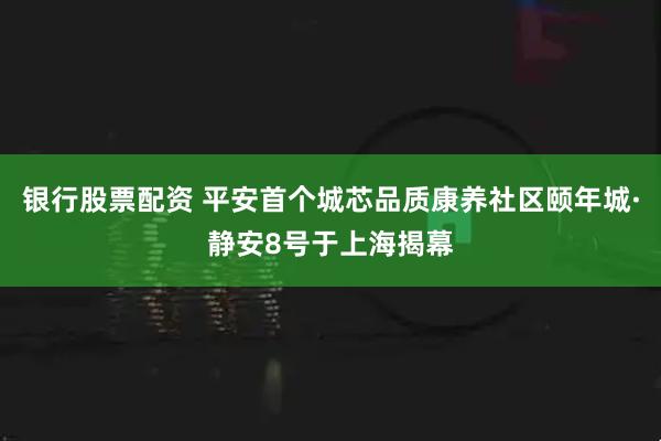银行股票配资 平安首个城芯品质康养社区颐年城·静安8号于上海揭幕