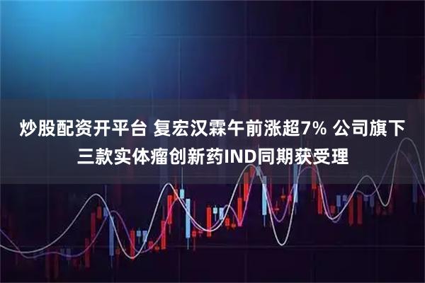 炒股配资开平台 复宏汉霖午前涨超7% 公司旗下三款实体瘤创新药IND同期获受理