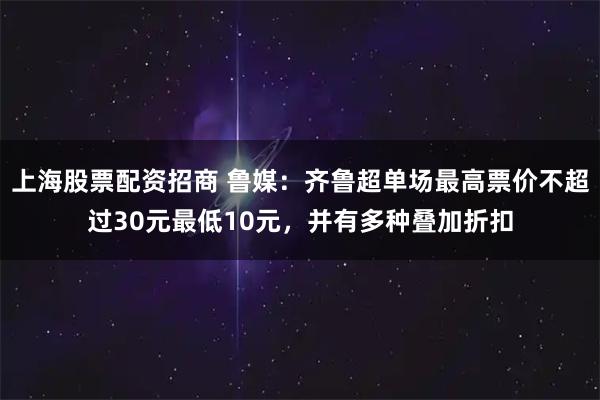 上海股票配资招商 鲁媒：齐鲁超单场最高票价不超过30元最低10元，并有多种叠加折扣
