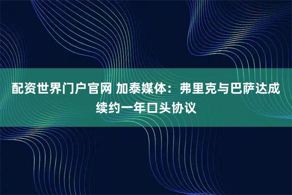 配资世界门户官网 加泰媒体：弗里克与巴萨达成续约一年口头协议