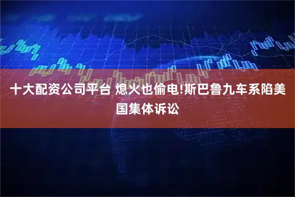 十大配资公司平台 熄火也偷电!斯巴鲁九车系陷美国集体诉讼