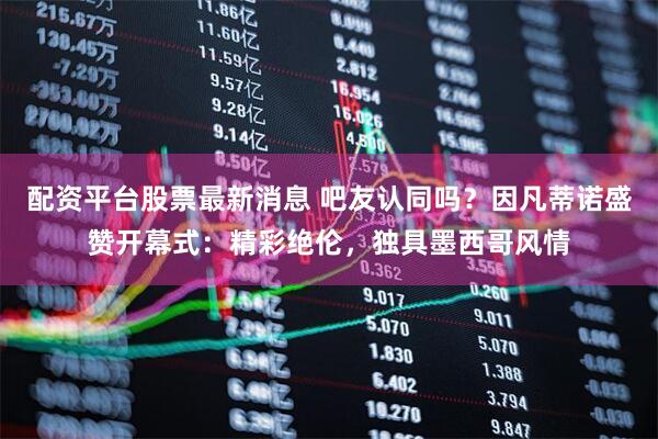 配资平台股票最新消息 吧友认同吗？因凡蒂诺盛赞开幕式：精彩绝伦，独具墨西哥风情